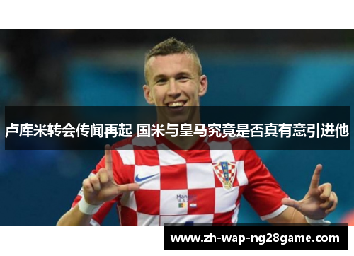 卢库米转会传闻再起 国米与皇马究竟是否真有意引进他