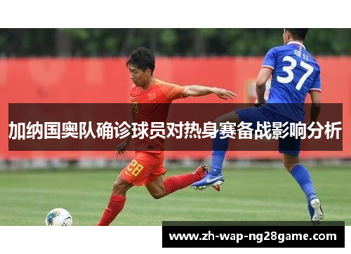 加纳国奥队确诊球员对热身赛备战影响分析