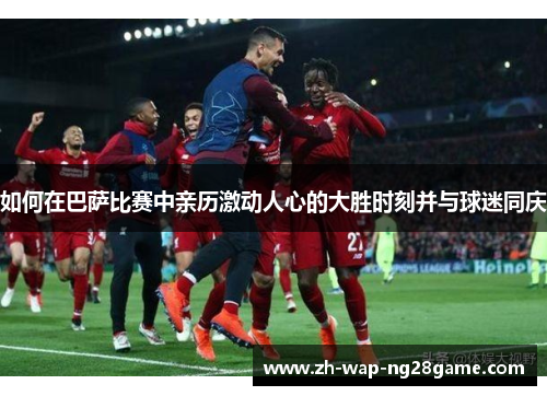 如何在巴萨比赛中亲历激动人心的大胜时刻并与球迷同庆