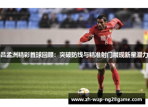 吕孟洲精彩首球回顾：突破防线与精准射门展现新星潜力