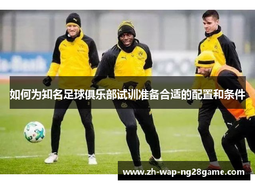 如何为知名足球俱乐部试训准备合适的配置和条件