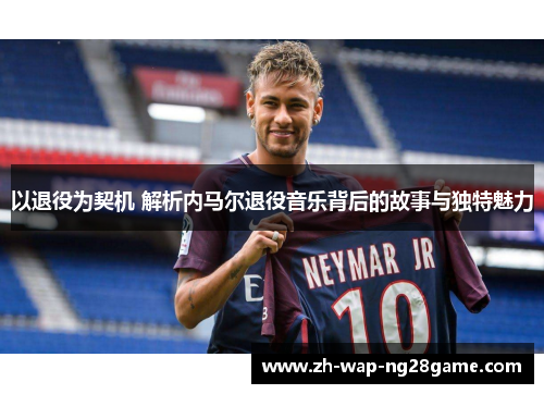 以退役为契机 解析内马尔退役音乐背后的故事与独特魅力