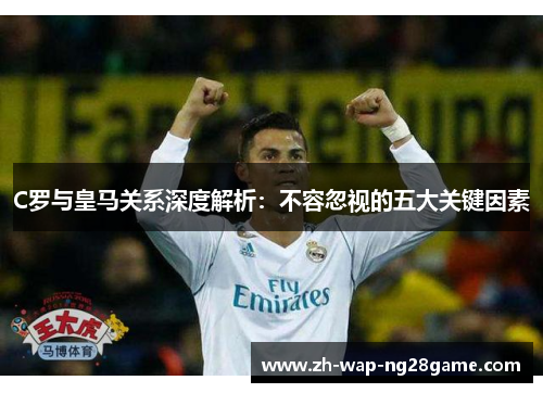C罗与皇马关系深度解析：不容忽视的五大关键因素