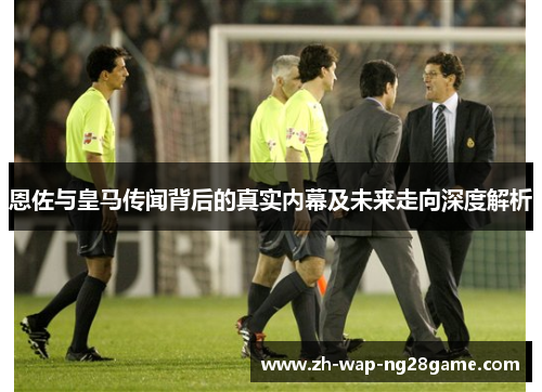 恩佐与皇马传闻背后的真实内幕及未来走向深度解析