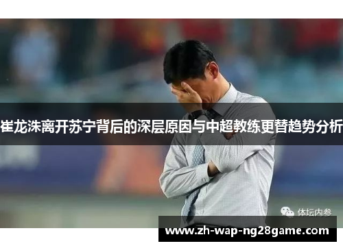 崔龙洙离开苏宁背后的深层原因与中超教练更替趋势分析