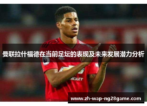 曼联拉什福德在当前足坛的表现及未来发展潜力分析