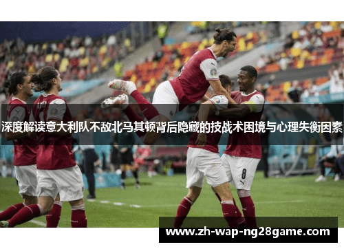 深度解读意大利队不敌北马其顿背后隐藏的技战术困境与心理失衡因素
