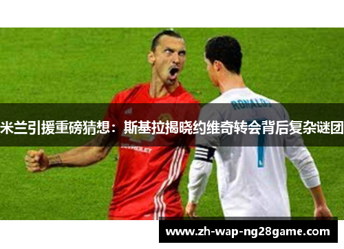 米兰引援重磅猜想：斯基拉揭晓约维奇转会背后复杂谜团