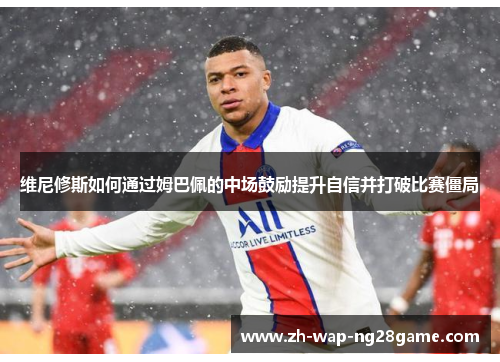 维尼修斯如何通过姆巴佩的中场鼓励提升自信并打破比赛僵局
