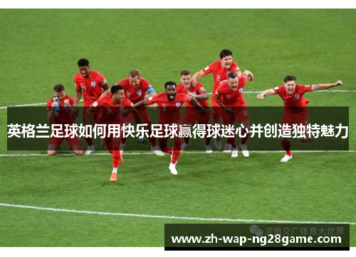 英格兰足球如何用快乐足球赢得球迷心并创造独特魅力