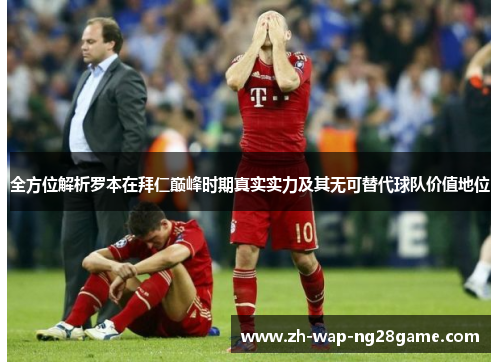 全方位解析罗本在拜仁巅峰时期真实实力及其无可替代球队价值地位