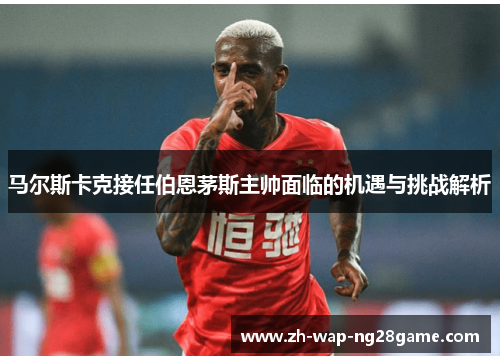 马尔斯卡克接任伯恩茅斯主帅面临的机遇与挑战解析