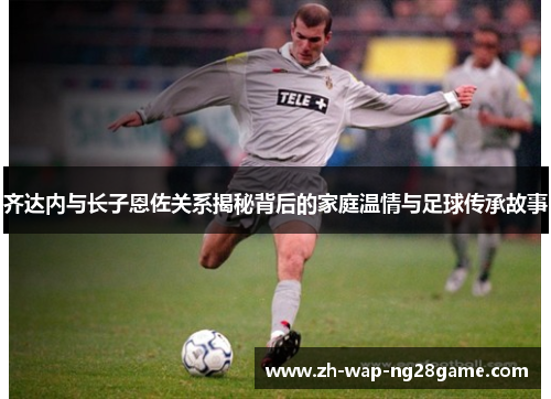齐达内与长子恩佐关系揭秘背后的家庭温情与足球传承故事