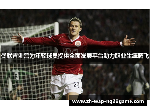 曼联青训营为年轻球员提供全面发展平台助力职业生涯腾飞 曼联青训营为年轻球员提供全面发展平台助力职业生涯腾飞