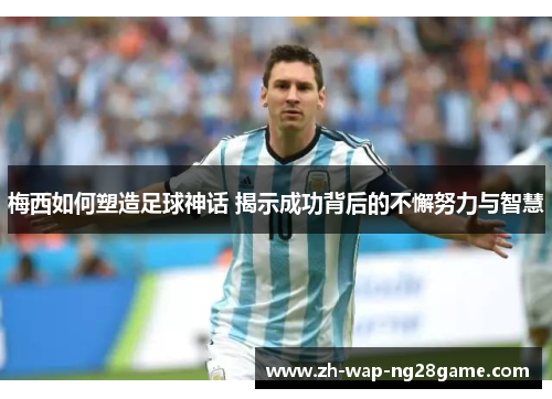 梅西如何塑造足球神话 揭示成功背后的不懈努力与智慧