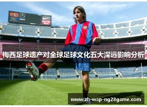 梅西足球遗产对全球足球文化五大深远影响分析 梅西足球遗产对全球足球文化五大深远影响分析