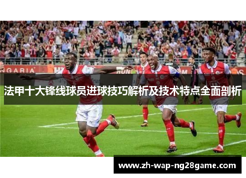 法甲十大锋线球员进球技巧解析及技术特点全面剖析