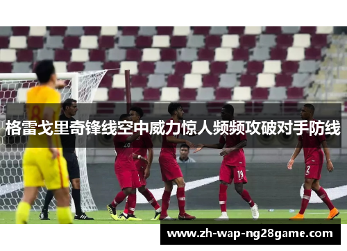 格雷戈里奇锋线空中威力惊人频频攻破对手防线 格雷戈里奇锋线空中威力惊人频频攻破对手防线