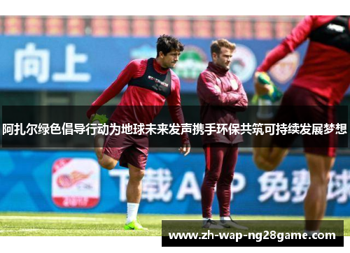 阿扎尔绿色倡导行动为地球未来发声携手环保共筑可持续发展梦想