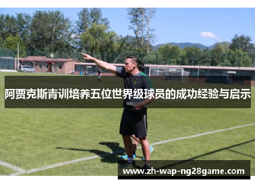 阿贾克斯青训培养五位世界级球员的成功经验与启示 阿贾克斯青训培养五位世界级球员的成功经验与启示