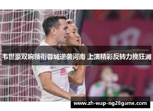 韦世豪双响领衔蓉城逆袭河南 上演精彩反转力挽狂澜