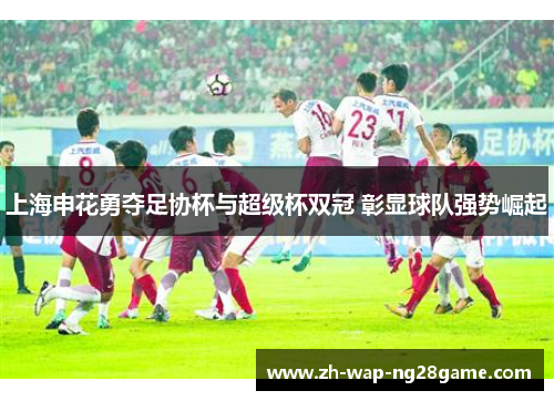 上海申花勇夺足协杯与超级杯双冠 彰显球队强势崛起