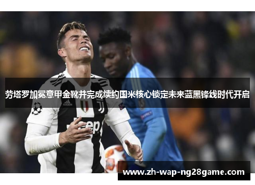 劳塔罗加冕意甲金靴并完成续约国米核心锁定未来蓝黑锋线时代开启 劳塔罗加冕意甲金靴并完成续约国米核心锁定未来蓝黑锋线时代开启